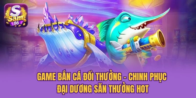 Game Bắn Cá Đổi Thưởng - Chinh Phục Đại Dương Săn Thưởng Hot